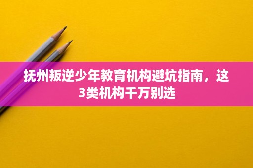 抚州叛逆少年教育机构避坑指南，这3类机构千万别选