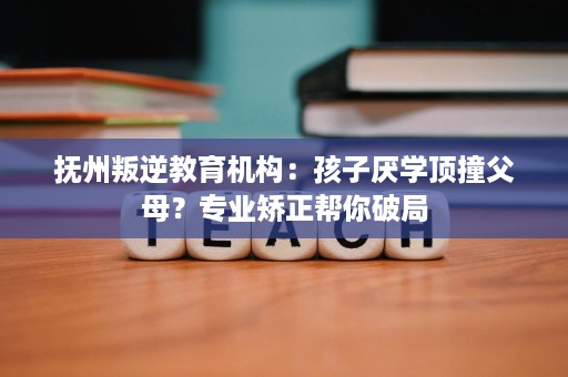 抚州叛逆教育机构：孩子厌学顶撞父母？专业矫正帮你破局