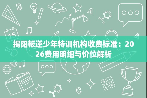 揭阳叛逆少年特训机构收费标准：2026费用明细与价位解析