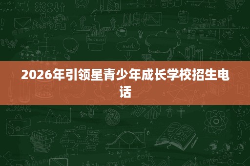 2026年引领星青少年成长学校招生电话 2026年引领星青少年成长学校招生电话