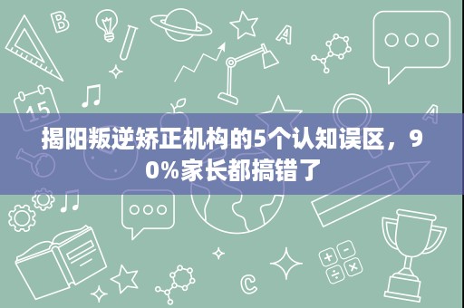 揭阳叛逆矫正机构的5个认知误区,90%家长都搞错了 揭阳叛逆矫正机构的5个认知误区,90%家长都搞错了
