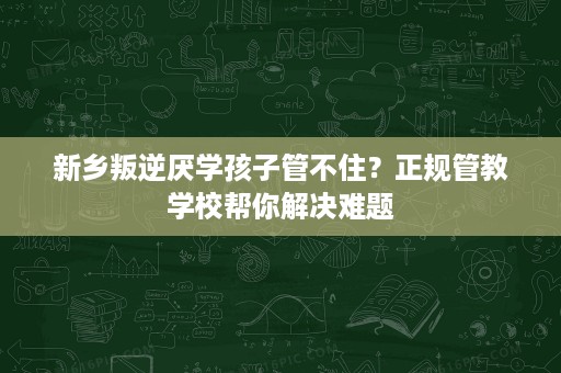 新乡叛逆厌学孩子管不住?正规管教学校帮你解决难题 新乡叛逆厌学孩子管不住?正规管教学校帮你解决难题