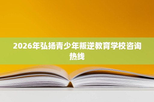 2026年弘扬青少年叛逆教育学校咨询热线 2026年弘扬青少年叛逆教育学校咨询热线