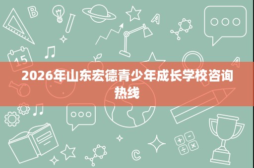 2026年山东宏德青少年成长学校咨询热线 2026年山东宏德青少年成长学校咨询热线