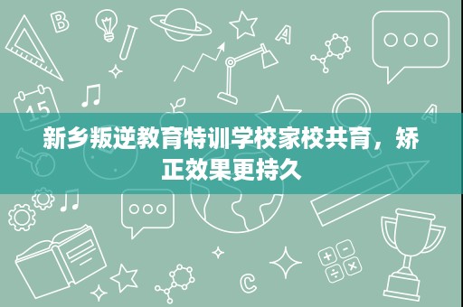 新乡叛逆教育特训学校家校共育,矫正效果更持久 新乡叛逆教育特训学校家校共育,矫正效果更持久