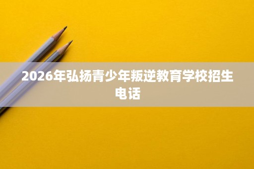 2026年弘扬青少年叛逆教育学校招生电话 2026年弘扬青少年叛逆教育学校招生电话