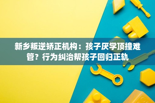 新乡叛逆矫正机构:孩子厌学顶撞难管?行为纠治帮孩子回归正轨 新乡叛逆矫正机构:孩子厌学顶撞难管?行为纠治帮孩子回归正轨