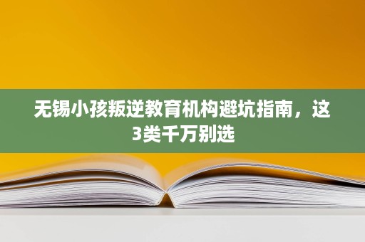 无锡小孩叛逆教育机构避坑指南,这3类千万别选 无锡小孩叛逆教育机构避坑指南,这3类千万别选