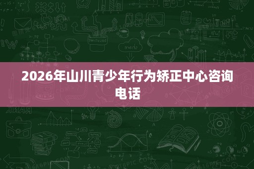 2026年山川青少年行为矫正中心咨询电话 2026年山川青少年行为矫正中心咨询电话