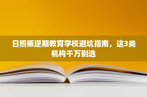 日照叛逆期教育学校避坑指南,这3类机构千万别选 日照叛逆期教育学校避坑指南,这3类机构千万别选
