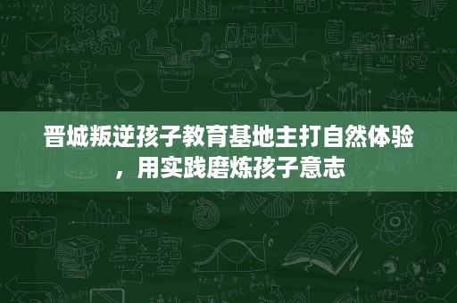 晋城叛逆孩子教育基地主打自然体验,用实践磨炼孩子意志 晋城叛逆孩子教育基地主打自然体验,用实践磨炼孩子意志