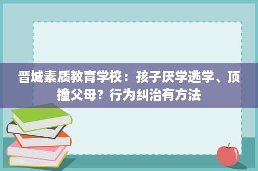 晋城素质教育学校:孩子厌学逃学、顶撞父母?行为纠治有方法 晋城素质教育学校:孩子厌学逃学、顶撞父母?行为纠治有方法