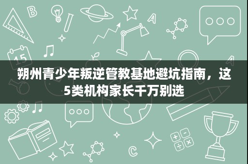 朔州青少年叛逆管教基地避坑指南，这5类机构家长千万别选