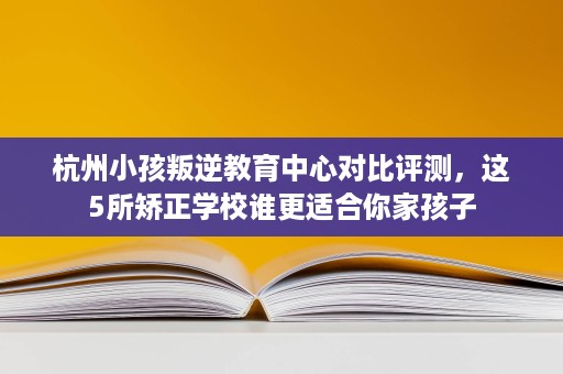 杭州小孩叛逆教育中心对比评测,这5所矫正学校谁更适合你家孩子 杭州小孩叛逆教育中心对比评测,这5所矫正学校谁更适合你家孩子