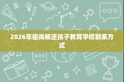 2026年德尚叛逆孩子教育学校联系方式