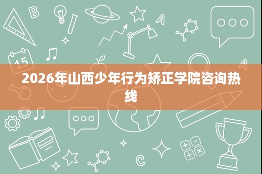 2026年山西少年行为矫正学院咨询热线 2026年山西少年行为矫正学院咨询热线