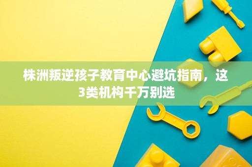 株洲叛逆孩子教育中心避坑指南,这3类机构千万别选 株洲叛逆孩子教育中心避坑指南,这3类机构千万别选