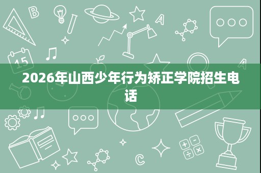 2026年山西少年行为矫正学院招生电话