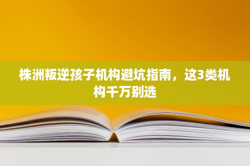 株洲叛逆孩子机构避坑指南，这3类机构千万别选
