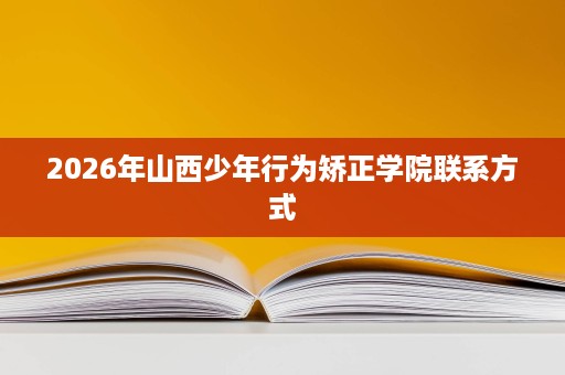 2026年山西少年行为矫正学院联系方式 2026年山西少年行为矫正学院联系方式