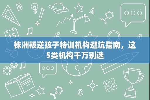 株洲叛逆孩子特训机构避坑指南，这5类机构千万别选