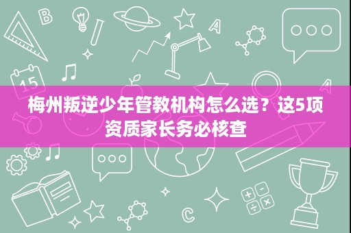 梅州叛逆少年管教机构怎么选?这5项资质家长务必核查 梅州叛逆少年管教机构怎么选?这5项资质家长务必核查