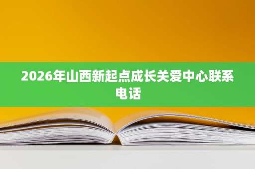2026年山西新起点成长关爱中心联系电话 2026年山西新起点成长关爱中心联系电话