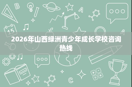 2026年山西绿洲青少年成长学校咨询热线 2026年山西绿洲青少年成长学校咨询热线