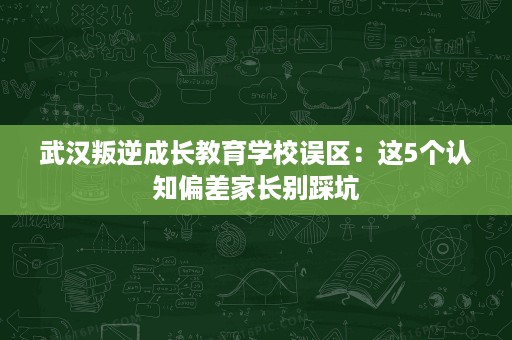武汉叛逆成长教育学校误区:这5个认知偏差家长别踩坑 武汉叛逆成长教育学校误区:这5个认知偏差家长别踩坑