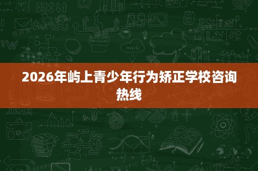 2026年屿上青少年行为矫正学校咨询热线 2026年屿上青少年行为矫正学校咨询热线