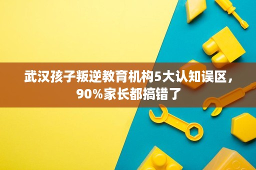 武汉孩子叛逆教育机构5大认知误区,90%家长都搞错了 武汉孩子叛逆教育机构5大认知误区,90%家长都搞错了