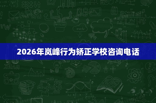 2026年岚峰行为矫正学校咨询电话 2026年岚峰行为矫正学校咨询电话