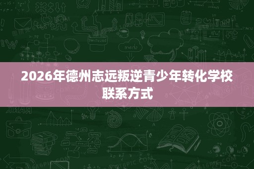 2026年德州志远叛逆青少年转化学校联系方式 2026年德州志远叛逆青少年转化学校联系方式