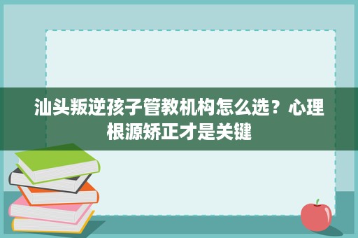 汕头叛逆孩子管教机构怎么选?心理根源矫正才是关键 汕头叛逆孩子管教机构怎么选?心理根源矫正才是关键