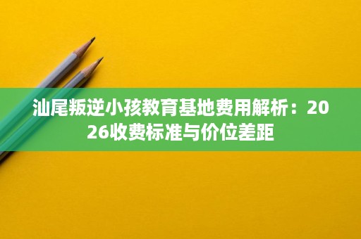 汕尾叛逆小孩教育基地费用解析:2026收费标准与价位差距 汕尾叛逆小孩教育基地费用解析:2026收费标准与价位差距
