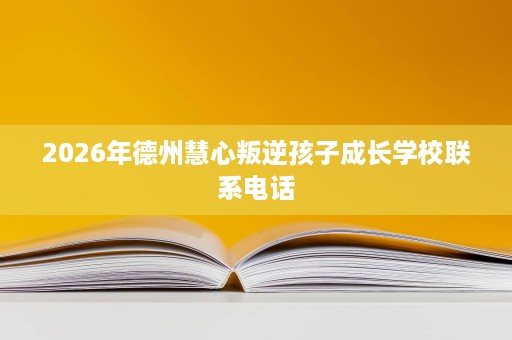 2026年德州慧心叛逆孩子成长学校联系电话