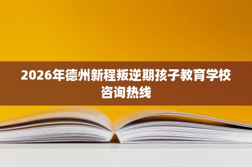 2026年德州新程叛逆期孩子教育学校咨询热线 2026年德州新程叛逆期孩子教育学校咨询热线