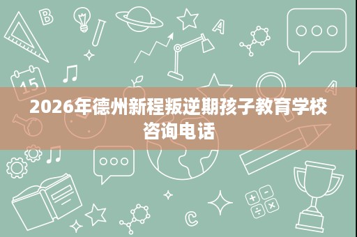 2026年德州新程叛逆期孩子教育学校咨询电话 2026年德州新程叛逆期孩子教育学校咨询电话