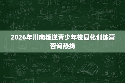 2026年川南叛逆青少年校园化训练营咨询热线 2026年川南叛逆青少年校园化训练营咨询热线