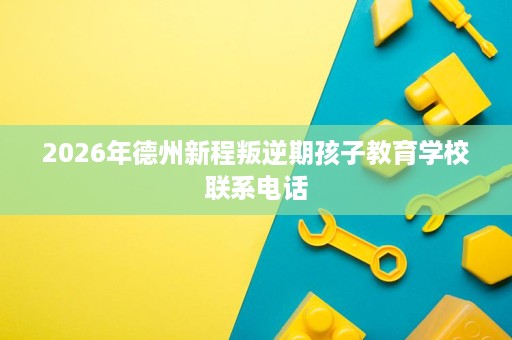 2026年德州新程叛逆期孩子教育学校联系电话 2026年德州新程叛逆期孩子教育学校联系电话