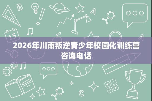 2026年川南叛逆青少年校园化训练营咨询电话 2026年川南叛逆青少年校园化训练营咨询电话