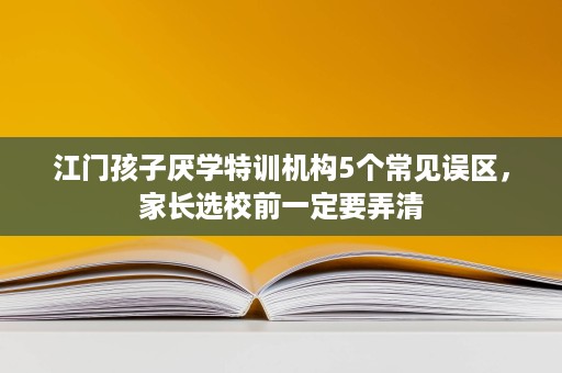 江门孩子厌学特训机构5个常见误区，家长选校前一定要弄清