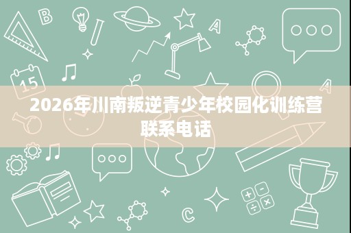 2026年川南叛逆青少年校园化训练营联系电话 2026年川南叛逆青少年校园化训练营联系电话