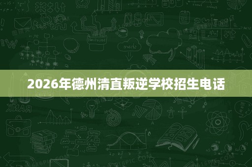 2026年德州清直叛逆学校招生电话 2026年德州清直叛逆学校招生电话