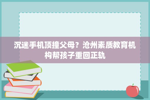 沉迷手机顶撞父母?沧州素质教育机构帮孩子重回正轨 沉迷手机顶撞父母?沧州素质教育机构帮孩子重回正轨