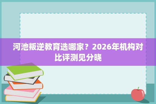 河池叛逆教育选哪家？2026年机构对比评测见分晓
