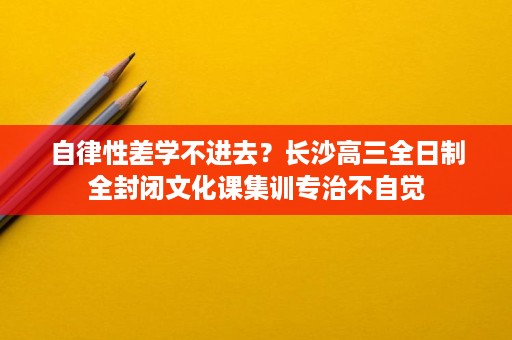 自律性差学不进去?长沙高三全日制全封闭文化课集训专治不自觉 自律性差学不进去?长沙高三全日制全封闭文化课集训专治不自觉