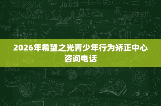 2026年希望之光青少年行为矫正中心咨询电话 2026年希望之光青少年行为矫正中心咨询电话