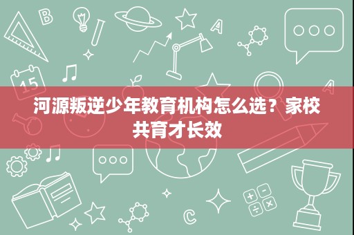 河源叛逆少年教育机构怎么选?家校共育才长效 河源叛逆少年教育机构怎么选?家校共育才长效