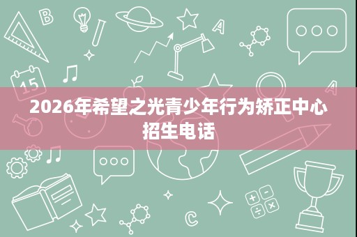 2026年希望之光青少年行为矫正中心招生电话 2026年希望之光青少年行为矫正中心招生电话